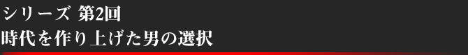 シリーズ第2回 時代を作り上げた男の選択