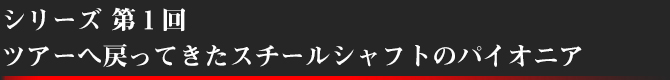 シリーズ第1回 ツアーへ戻ってきたスチールシャフトのパイオニア